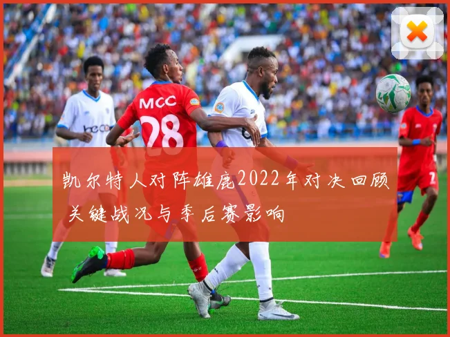 凯尔特人对阵雄鹿2022年对决回顾 关键战况与季后赛影响