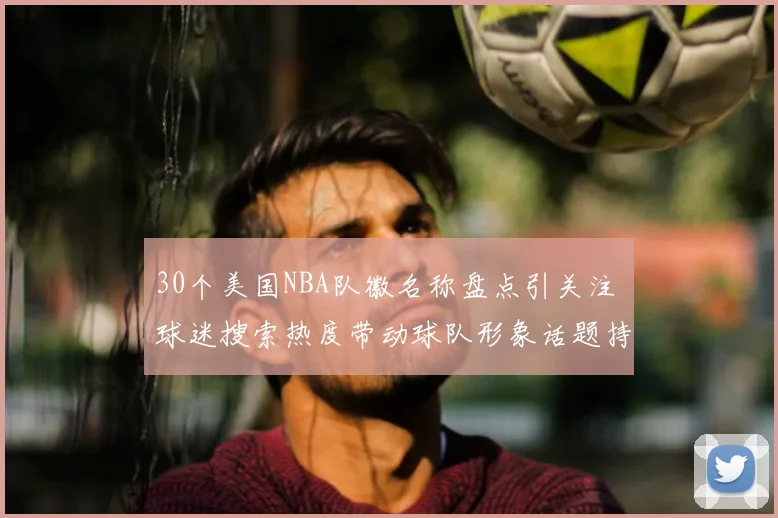30个美国NBA队徽名称盘点引关注 球迷搜索热度带动球队形象话题持续升温