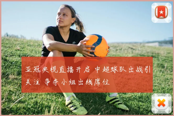 亚冠央视直播开启 中超球队出战引关注 争夺小组出线席位
