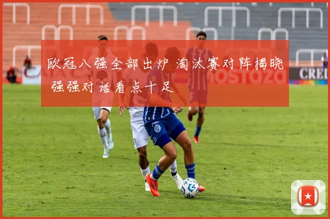 欧冠八强全部出炉 淘汰赛对阵揭晓 强强对话看点十足