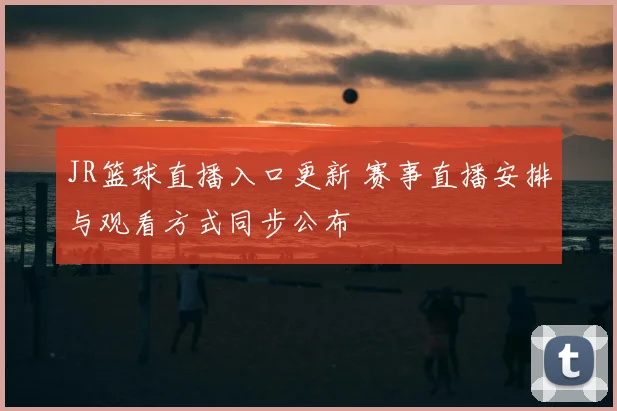 JR篮球直播入口更新 赛事直播安排与观看方式同步公布