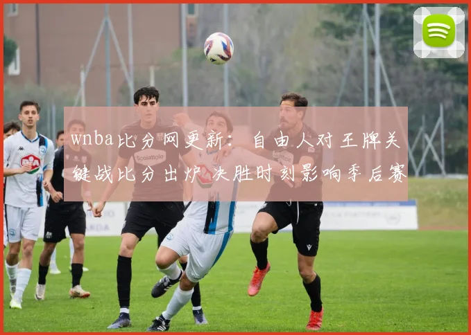 wnba比分网更新：自由人对王牌关键战比分出炉 决胜时刻影响季后赛排名