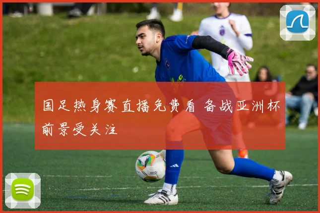 国足热身赛直播免费看 备战亚洲杯前景受关注