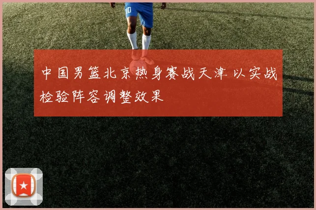 中国男篮北京热身赛战天津 以实战检验阵容调整效果