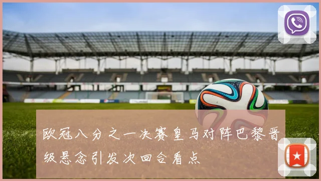 欧冠八分之一决赛皇马对阵巴黎晋级悬念引发次回合看点