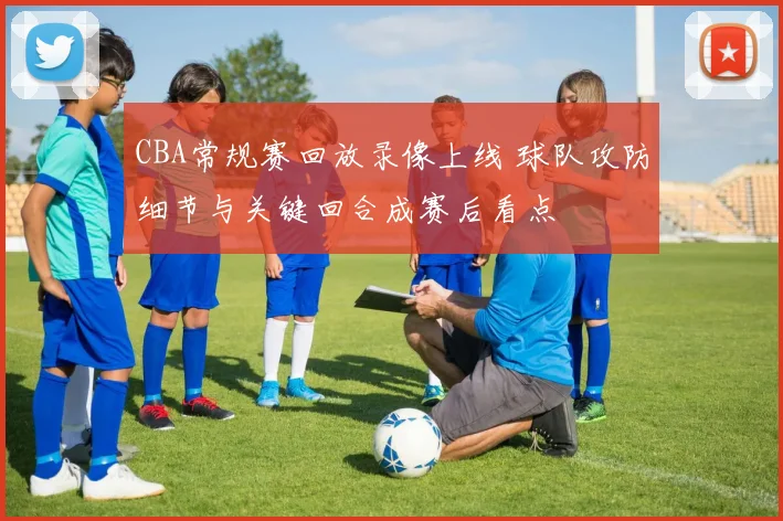 CBA常规赛回放录像上线 球队攻防细节与关键回合成赛后看点