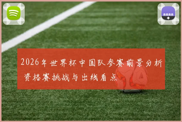2026年世界杯中国队参赛前景分析 资格赛挑战与出线看点