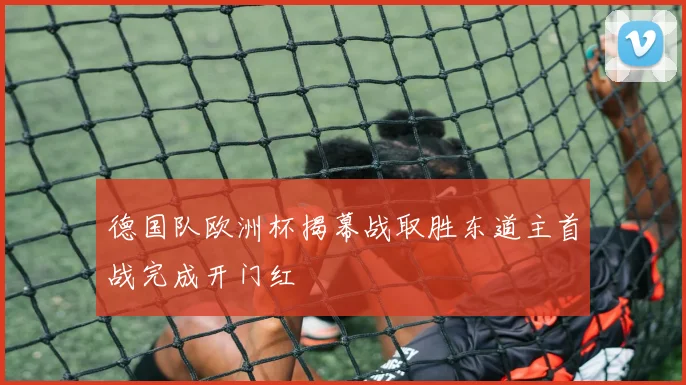 德国队欧洲杯揭幕战取胜东道主首战完成开门红