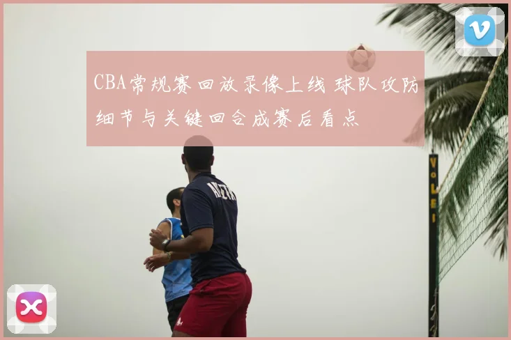 CBA常规赛回放录像上线 球队攻防细节与关键回合成赛后看点