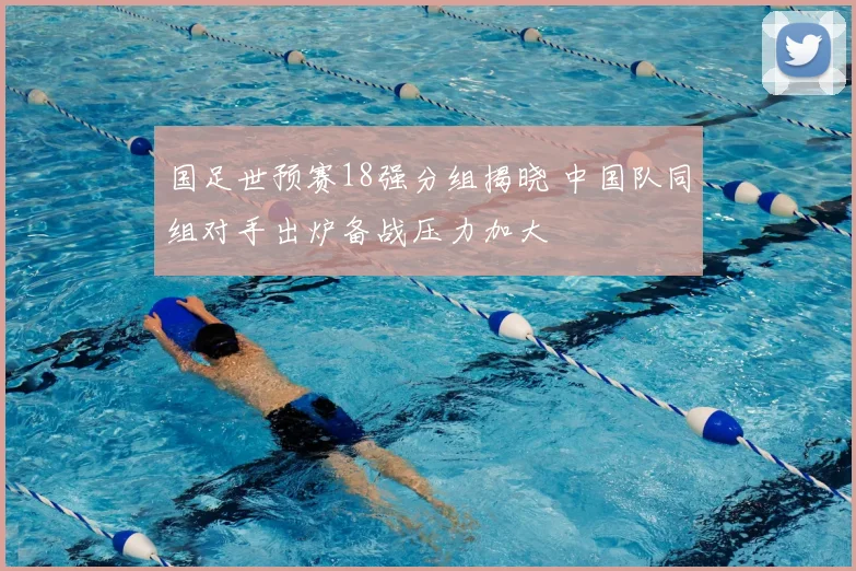 国足世预赛18强分组揭晓 中国队同组对手出炉备战压力加大