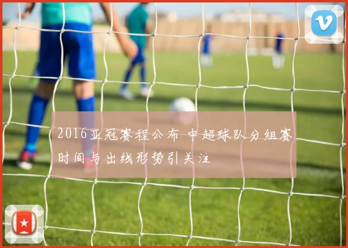 2016亚冠赛程公布 中超球队分组赛时间与出线形势引关注