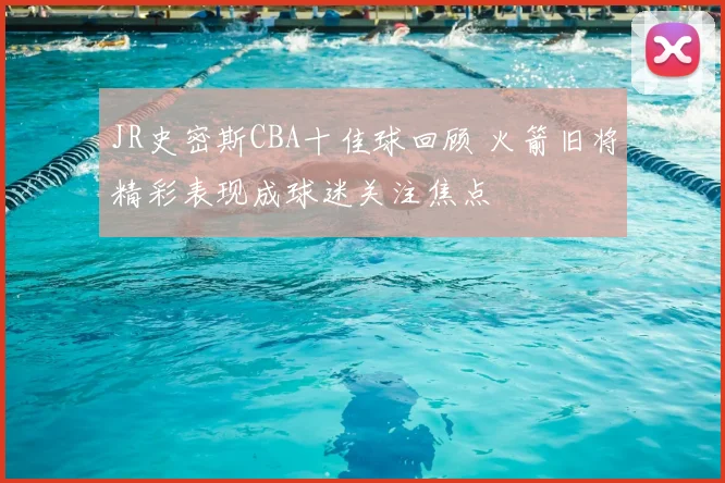 JR史密斯CBA十佳球回顾 火箭旧将精彩表现成球迷关注焦点