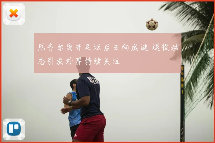 厄齐尔离开足坛后去向成谜 退役动态引发外界持续关注