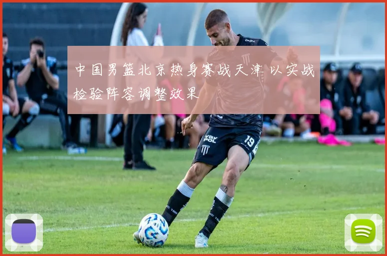 中国男篮北京热身赛战天津 以实战检验阵容调整效果